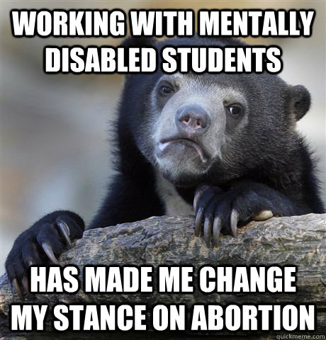 Working with mentally disabled students Has made me change my stance on abortion - Working with mentally disabled students Has made me change my stance on abortion  Confession Bear