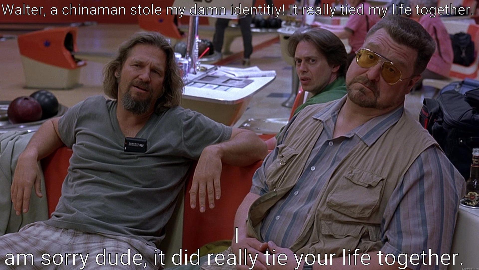 WALTER, A CHINAMAN STOLE MY DAMN IDENTITIY! IT REALLY TIED MY LIFE TOGETHER.  I AM SORRY DUDE, IT DID REALLY TIE YOUR LIFE TOGETHER.  Misc