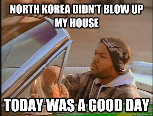 North Korea didn't blow up my house Today was a good day - North Korea didn't blow up my house Today was a good day  today was a good day