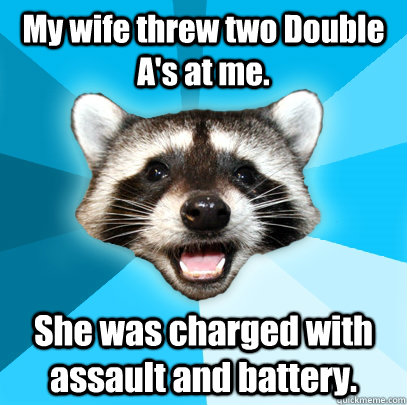 My wife threw two Double A's at me. She was charged with assault and battery.  Lame Pun Coon