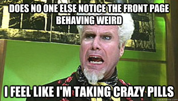 Does no one else notice the front page behaving weird I feel like I'm taking crazy pills  Angry mugatu