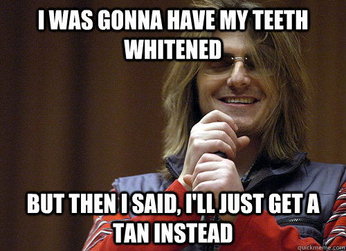 i was gonna have my teeth whitened but then i said, i'll just get a tan instead - i was gonna have my teeth whitened but then i said, i'll just get a tan instead  Mitch Hedberg Meme