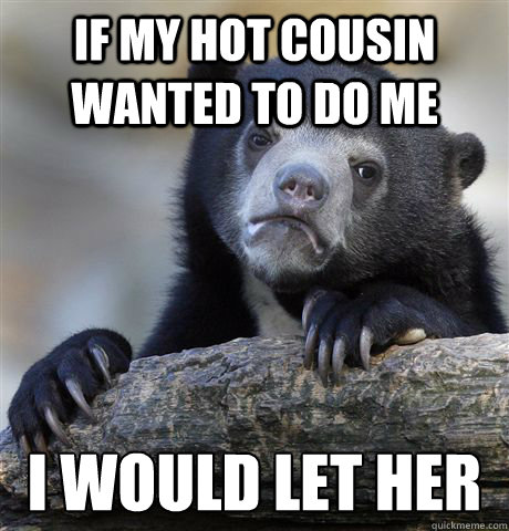 If my hot cousin wanted to do me I would let her  Confession Bear