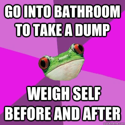 Go into bathroom to take a dump  weigh self before and after  Foul Bachelorette Frog