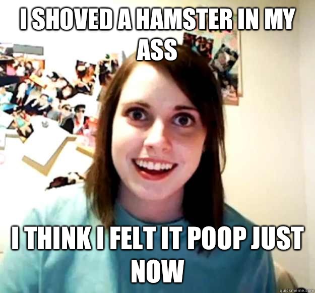 I shoved a hamster in my ass I think i felt it poop just now  Overly Attached Girlfriend