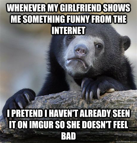 Whenever my girlfriend shows me something funny from the internet I pretend I haven't already seen it on imgur so she doesn't feel bad  Confession Bear