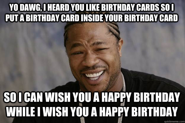 Yo dawg, I heard you like Birthday cards so I put a birthday card inside your birthday card  so I can wish you a happy birthday while I wish you a happy birthday  Xzibit meme