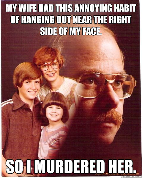 my wife had this annoying habit of hanging out near the right side of my face. so i murdered her.  Vengeance Dad