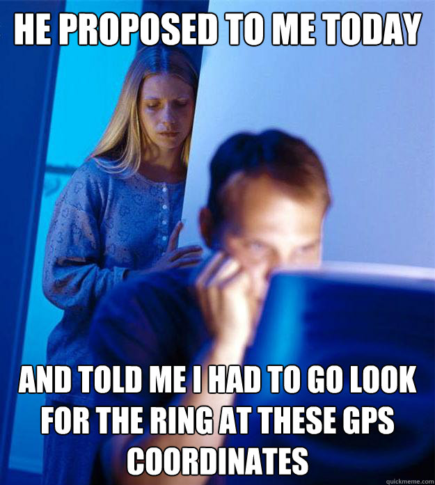 he proposed to me today and told me I had to go look for the ring at these GPS coordinates  Redditors Wife