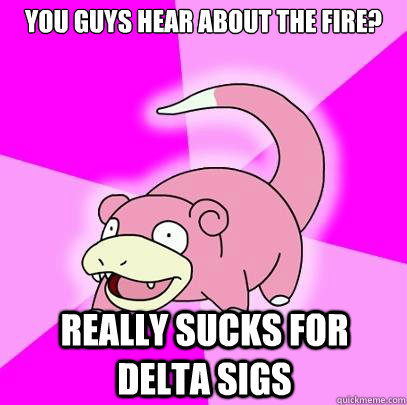 You guys hear about the fire? Really sucks for delta sigs  Slowpoke