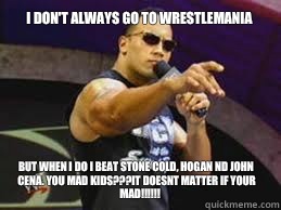 I don't always go to wrestlemania But when I do I beat Stone Cold, HOGAN nd John Cena. You mad kids???IT DOESNT MATTER IF YOUR MAD!!!!!! - I don't always go to wrestlemania But when I do I beat Stone Cold, HOGAN nd John Cena. You mad kids???IT DOESNT MATTER IF YOUR MAD!!!!!!  The Rock doesnt care