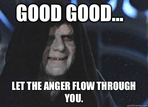 good good... Let the anger flow through you.   Let the hate flow through you