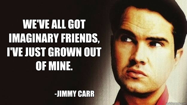 We've all got imaginary friends, I've just grown out of mine. -JImmy Carr  