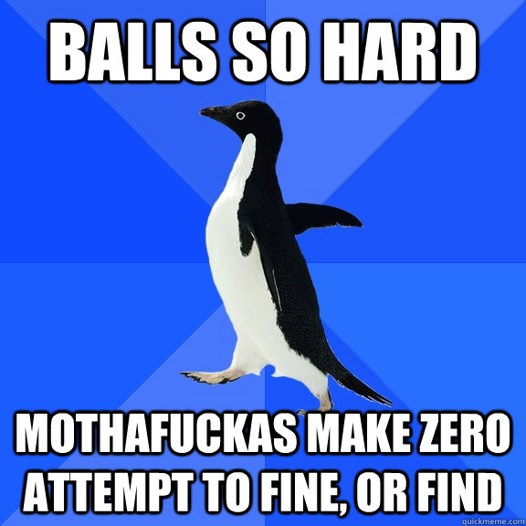 balls so hard mothafuckas make zero attempt to fine, or find Socially