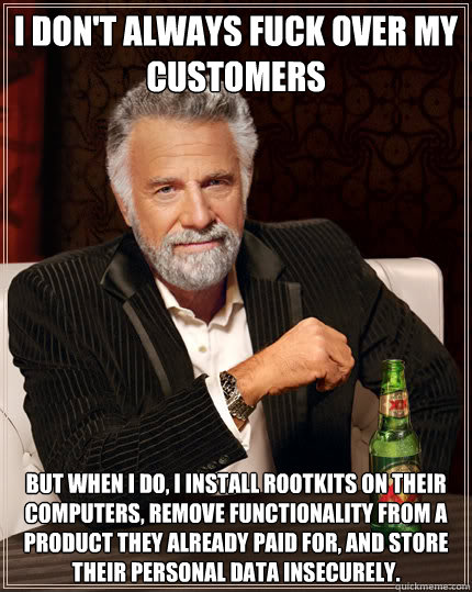 I don't always fuck over my customers But when I do, I install rootkits on their computers, remove functionality from a product they already paid for, and store their personal data insecurely.   - I don't always fuck over my customers But when I do, I install rootkits on their computers, remove functionality from a product they already paid for, and store their personal data insecurely.    Dos Equis man
