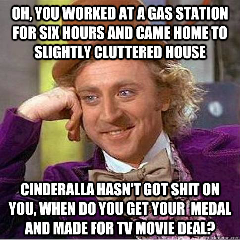 Oh, you worked at a gas station for six hours and came home to slightly cluttered house Cinderalla hasn't got shit on you, when do you get your  medal and made for tv movie deal?  Condescending Willy Wonka