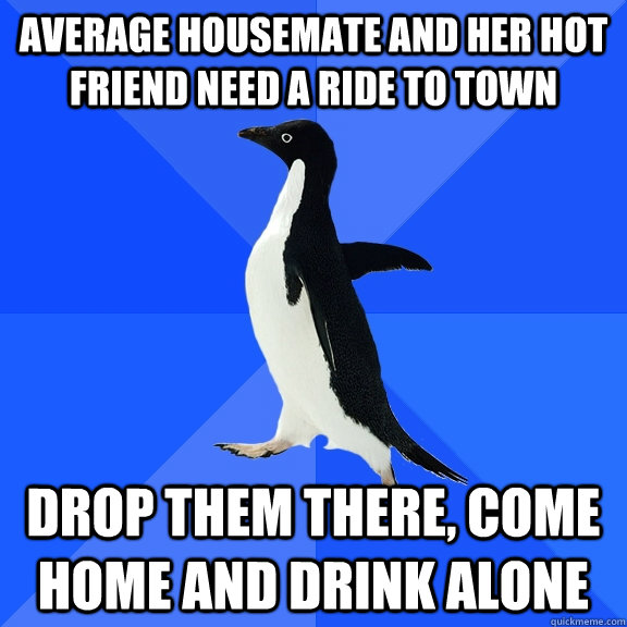 Average housemate and her hot friend need a ride to town Drop them there, come home and drink alone Caption 3 goes here  Socially Awkward Penguin
