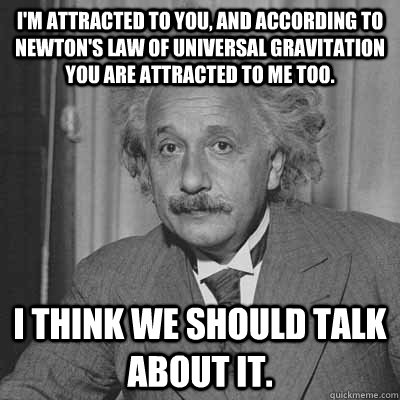 I'm attracted to you, and according to Newton's law of universal gravitation you are attracted to me too.  I think we should talk about it. - I'm attracted to you, and according to Newton's law of universal gravitation you are attracted to me too.  I think we should talk about it.  Einstein pick up line