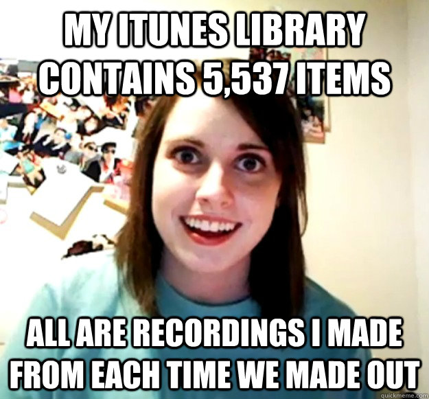 My itunes library contains 5,537 items all are recordings i made from each time we made out  Overly Attached Girlfriend