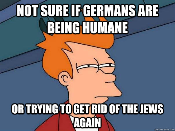 Not sure if germans are being humane or trying to get rid of the jews again  Futurama Fry