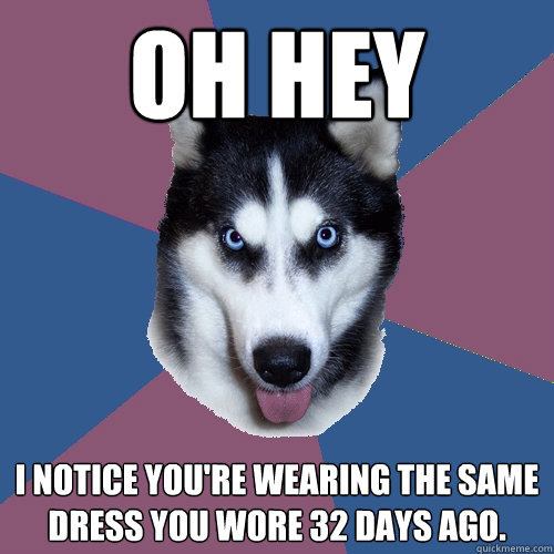oh hey I notice you're wearing the same dress you wore 32 days ago.   Creeper Canine