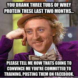 You drank three tubs of whey protein these last two months... Please tell me how thats going to convince me you're committed to training, posting them on facebook.  Condescending Wonka