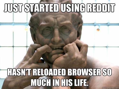 Just started using reddit hasn't reloaded browser so much in his life.  