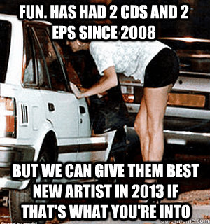 fun. has had 2 Cds and 2 eps since 2008 But we can give them Best New Artist in 2013 if that's what you're into - fun. has had 2 Cds and 2 eps since 2008 But we can give them Best New Artist in 2013 if that's what you're into  Karma Whore