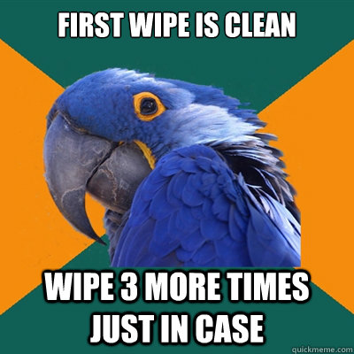 First wipe is clean wipe 3 more times just in case  Paranoid Parrot