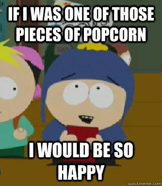 if i was one of those pieces of popcorn I would be so happy  Craig - I would be so happy