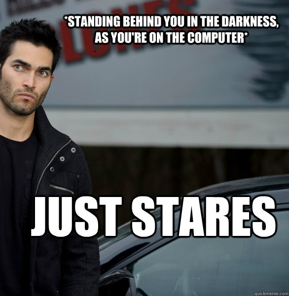 *Standing behind you in the darkness,  as you're on the computer* Just stares  