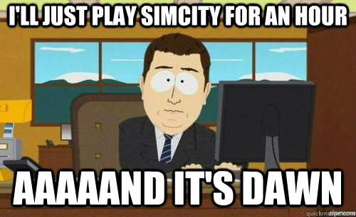 I'LL JUST PLAY SIMCITY FOR AN HOUR AAAAAND IT'S DAWN  anditsgone