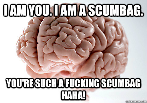 I am you. I am a scumbag. You're such a fucking scumbag haha!  Scumbag Brain