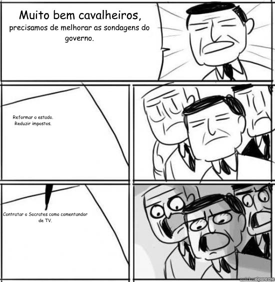 Muito bem cavalheiros, precisamos de melhorar as sondagens do governo. Reformar o estado.
Reduzir impostos. Contratar o Socrates como comentandor de TV.  alright gentlemen