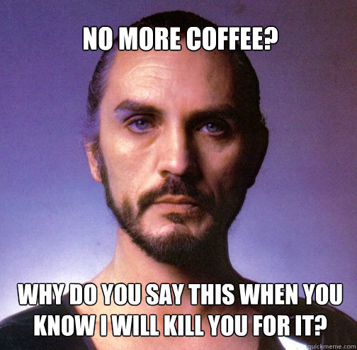 No more coffee? why do you say this when you know I will kill you for it?  