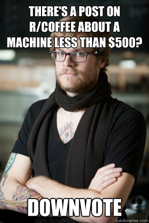 there's a post on r/coffee about a machine less than $500? DOWNVOTE  Hipster Barista
