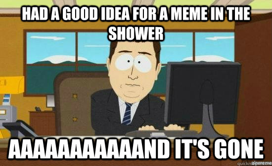 had a good idea for a meme in the shower AAAaaaaaaaAND it's GONE  aaaand its gone