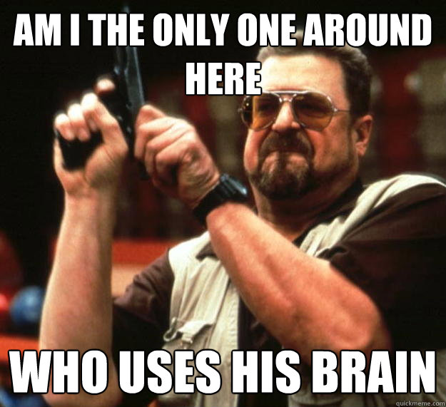 am I the only one around here Who uses his brain  Angry Walter