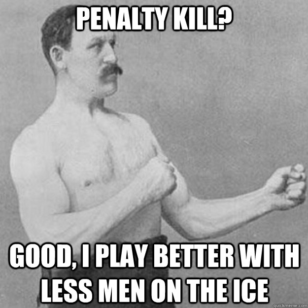 Penalty kill? Good, i play better with less men on the ice  overly manly man