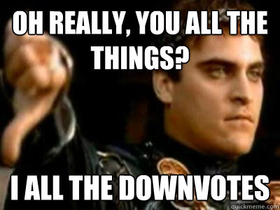 oh really, you all the things? I all the downvotes  Downvoting Roman