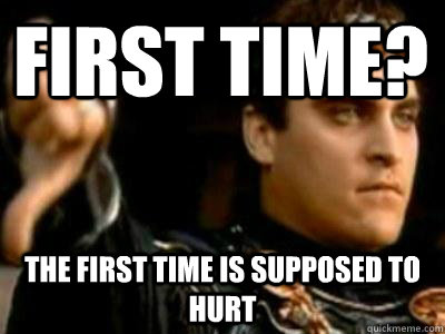 first time? the first time is supposed to hurt  Downvoting Roman