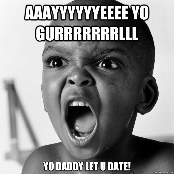 Aaayyyyyyeeee Yo Gurrrrrrrlll Yo Daddy LEt u Date!  Angry Black Boy