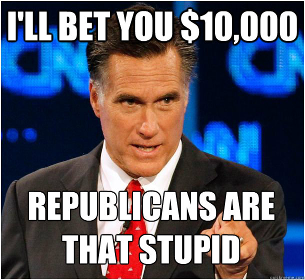 I'll bet you $10,000 republicans are 
that stupid  Badass Mitt Romney