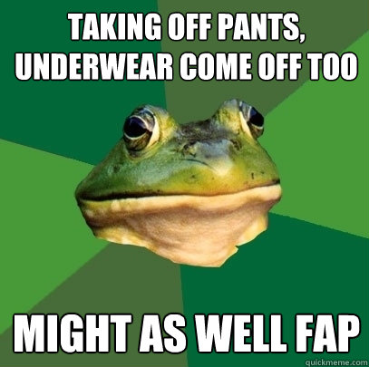 taking off pants, underwear come off too might as well fap  Foul Bachelor Frog