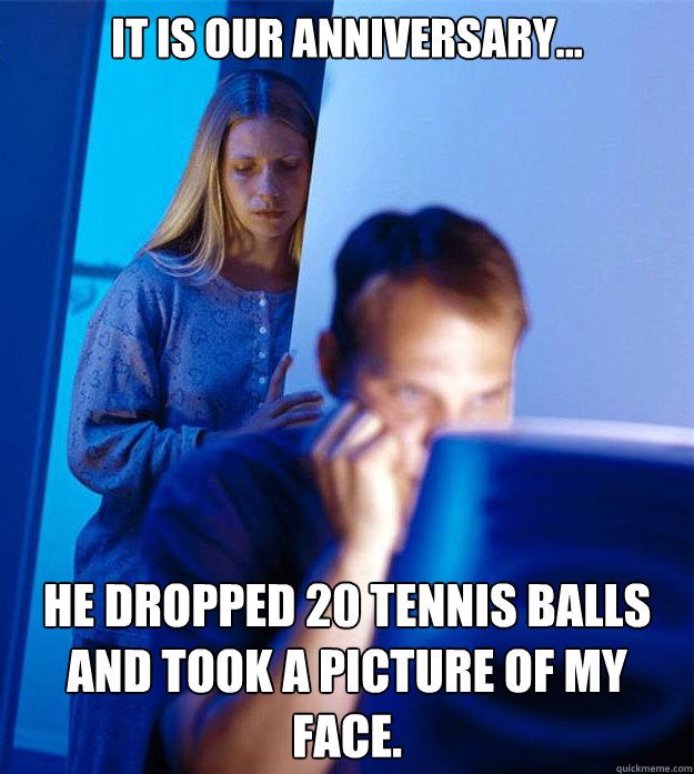 It is our anniversary... he dropped 20 tennis balls and took a picture of my face.   Redditors Wife