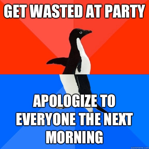 Get wasted at party Apologize to everyone the next morning  Socially Awesome Awkward Penguin