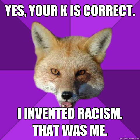 Yes, your K is correct. I invented racism.
That was me.  Forensics Fox