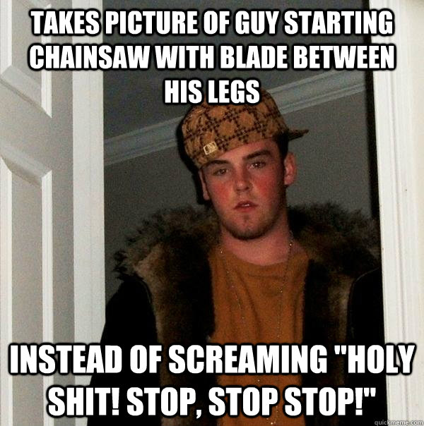 takes picture of guy starting chainsaw with blade between his legs instead of screaming 