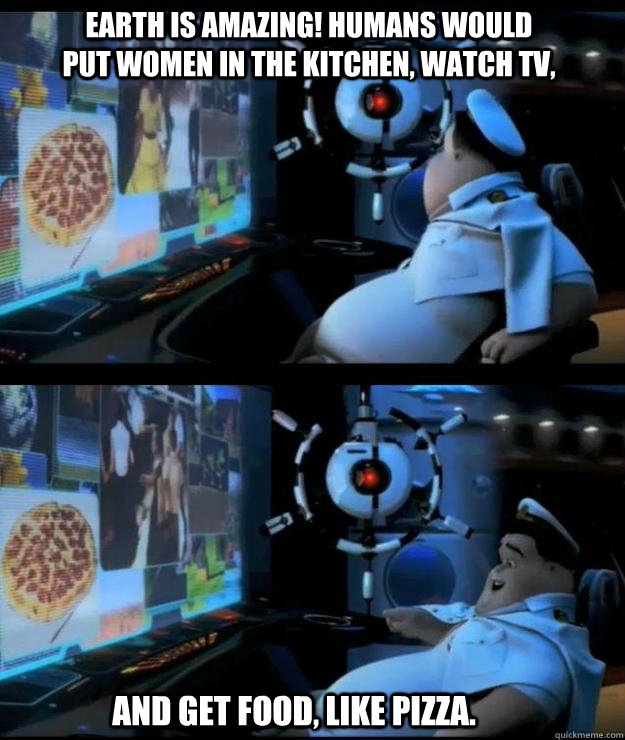 Earth is amazing! Humans would put women in the kitchen, watch tv,  And get food, like pizza. - Earth is amazing! Humans would put women in the kitchen, watch tv,  And get food, like pizza.  Wall-e captain