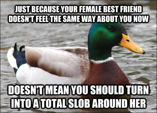 JUST BECAUSE YOUR FEMALE BEST FRIEND DOESN'T FEEL THE SAME WAY ABOUT YOU NOW DOESN'T MEAN YOU SHOULD TURN INTO A TOTAL SLOB AROUND HER  Actual Advice Mallard